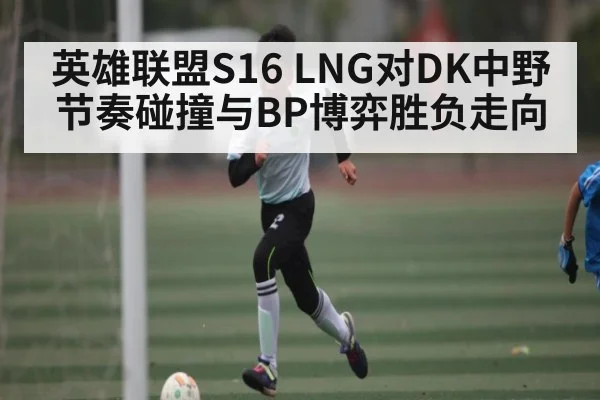 英雄联盟S16 LNG对DK中野节奏碰撞与BP博弈胜负走向 | kaiyun