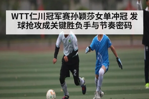 WTT仁川冠军赛孙颖莎女单冲冠 发球抢攻成关键胜负手与节奏密码