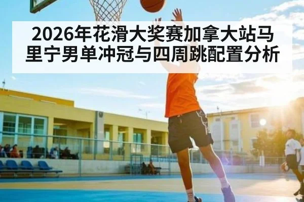 2026年花滑大奖赛加拿大站马里宁男单冲冠与四周跳配置分析